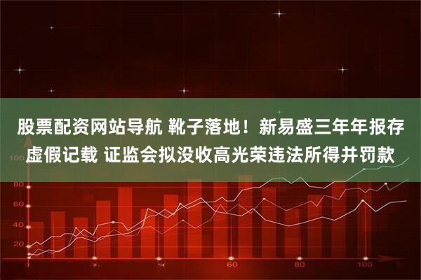股票配资网站导航 靴子落地！新易盛三年年报存虚假记载 证监会拟没收高光荣违法所得并罚款