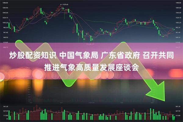 炒股配资知识 中国气象局 广东省政府 召开共同推进气象高质量发展座谈会