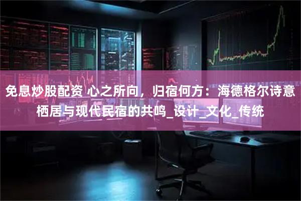 免息炒股配资 心之所向，归宿何方：海德格尔诗意栖居与现代民宿的共鸣_设计_文化_传统
