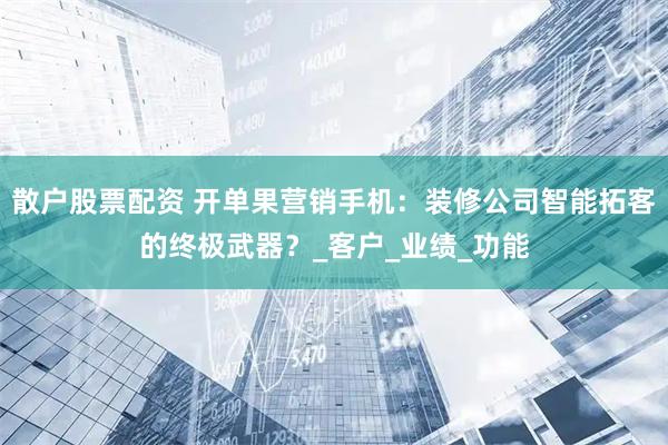 散户股票配资 开单果营销手机：装修公司智能拓客的终极武器？_客户_业绩_功能