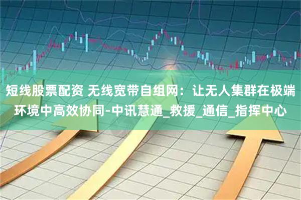 短线股票配资 无线宽带自组网：让无人集群在极端环境中高效协同-中讯慧通_救援_通信_指挥中心