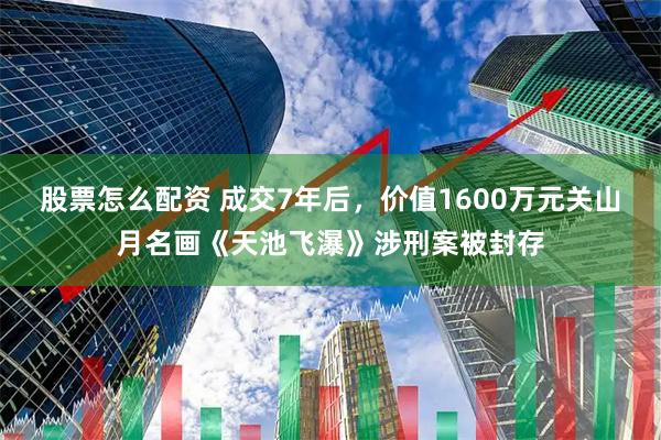 股票怎么配资 成交7年后，价值1600万元关山月名画《天池飞瀑》涉刑案被封存