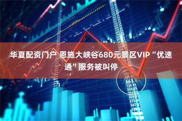 华夏配资门户 恩施大峡谷680元景区VIP“优速通”服务被叫停