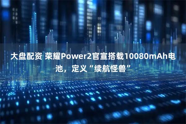 大盘配资 荣耀Power2官宣搭载10080mAh电池，定义“续航怪兽”