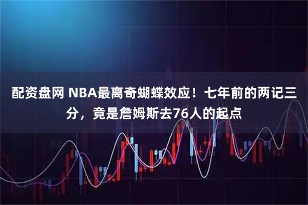 配资盘网 NBA最离奇蝴蝶效应！七年前的两记三分，竟是詹姆斯去76人的起点