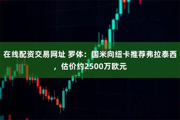 在线配资交易网址 罗体：国米向纽卡推荐弗拉泰西，估价约2500万欧元