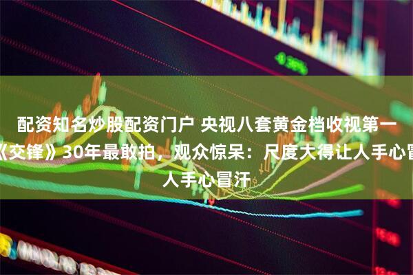 配资知名炒股配资门户 央视八套黄金档收视第一！《交锋》30年最敢拍，观众惊呆：尺度大得让人手心冒汗
